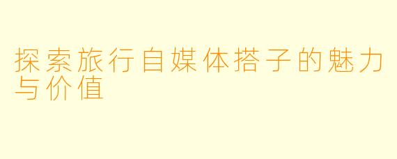探索旅行自媒体搭子的魅力与价值
