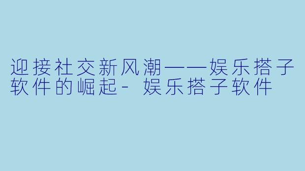 迎接社交新风潮——娱乐搭子软件的崛起-娱乐搭子软件