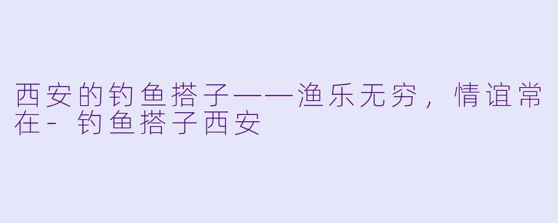 西安的钓鱼搭子——渔乐无穷，情谊常在-钓鱼搭子西安
