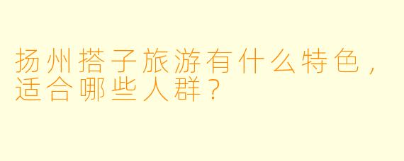 扬州搭子旅游有什么特色,适合哪些人群?