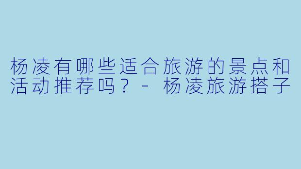 杨凌有哪些适合旅游的景点和活动推荐吗?