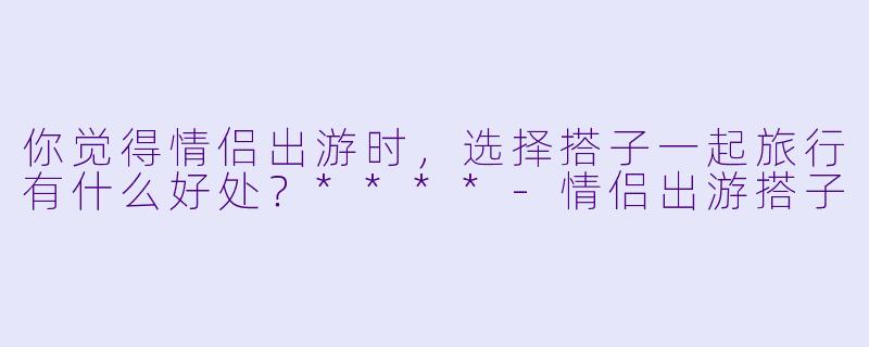 你觉得情侣出游时，选择搭子一起旅行有什么好处？****