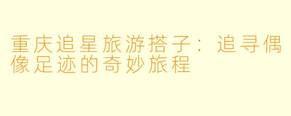 重庆追星旅游搭子:追寻偶像足迹的奇妙旅程