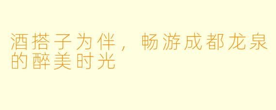 酒搭子为伴，畅游成都龙泉的醉美时光