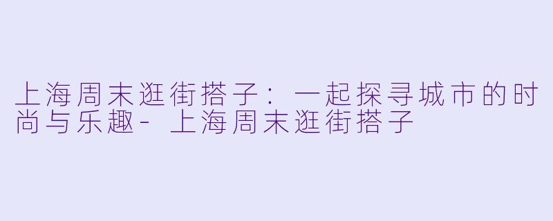 上海周末逛街搭子：一起探寻城市的时尚与乐趣-上海周末逛街搭子