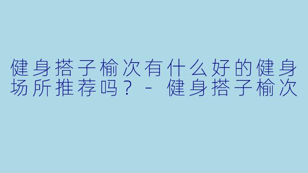 健身搭子榆次有什么好的健身场所推荐吗？