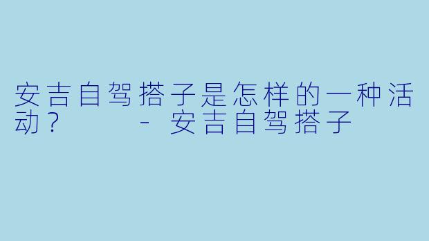 安吉自驾搭子是怎样的一种活动？  