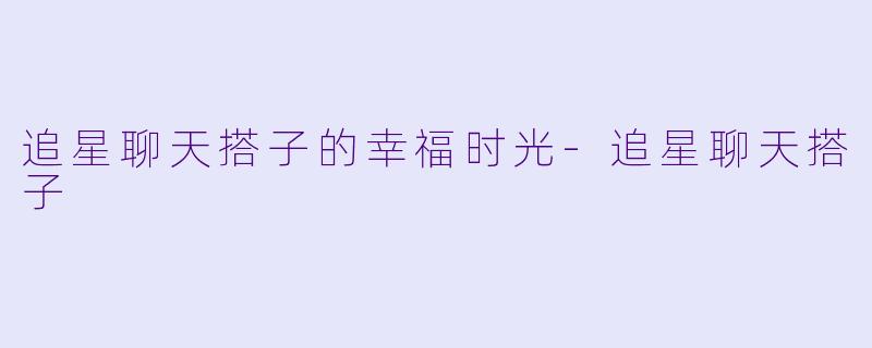 追星聊天搭子的幸福时光-追星聊天搭子