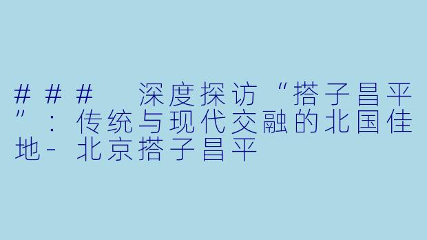 ### 深度探访“搭子昌平”：传统与现代交融的北国佳地-北京搭子昌平