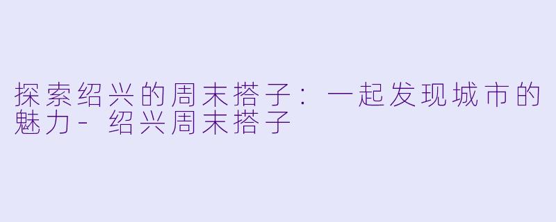 探索绍兴的周末搭子：一起发现城市的魅力-绍兴周末搭子