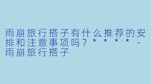 雨崩旅行搭子有什么推荐的安排和注意事项吗?****