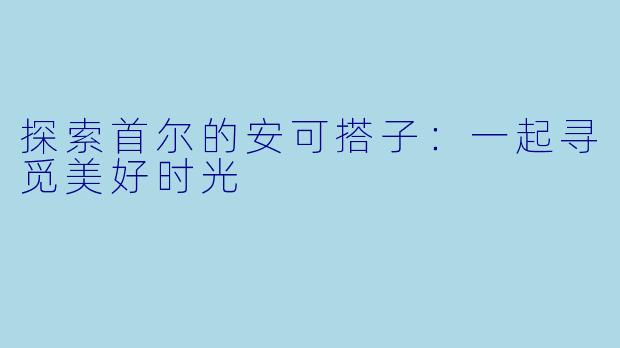探索首尔的安可搭子:一起寻觅美好时光