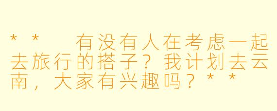 ** 有没有人在考虑一起去旅行的搭子？我计划去云南，大家有兴趣吗？**