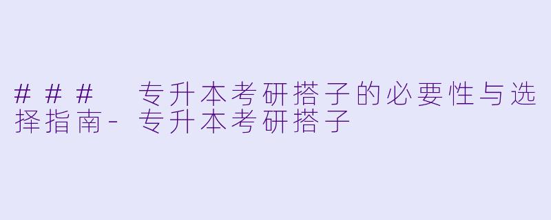 ### 专升本考研搭子的必要性与选择指南-专升本考研搭子