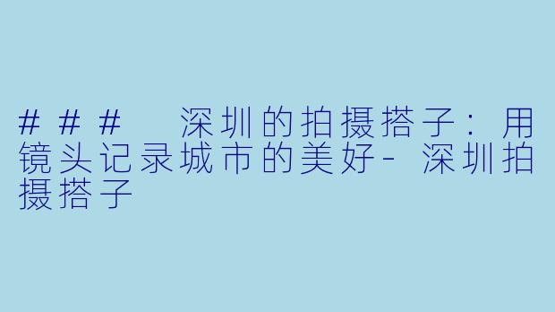 ### 深圳的拍摄搭子：用镜头记录城市的美好-深圳拍摄搭子