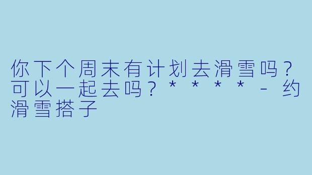 你下个周末有计划去滑雪吗？可以一起去吗？****-约滑雪搭子