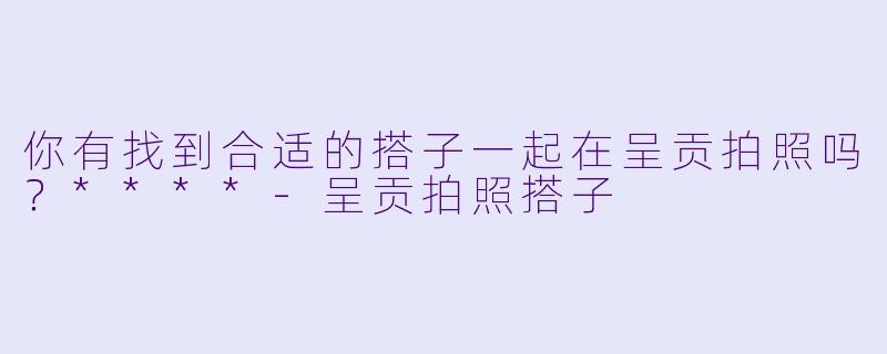 你有找到合适的搭子一起在呈贡拍照吗？****