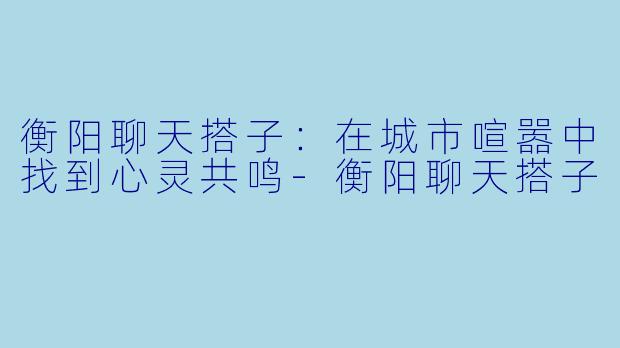 衡阳聊天搭子:在城市喧嚣中找到心灵共鸣