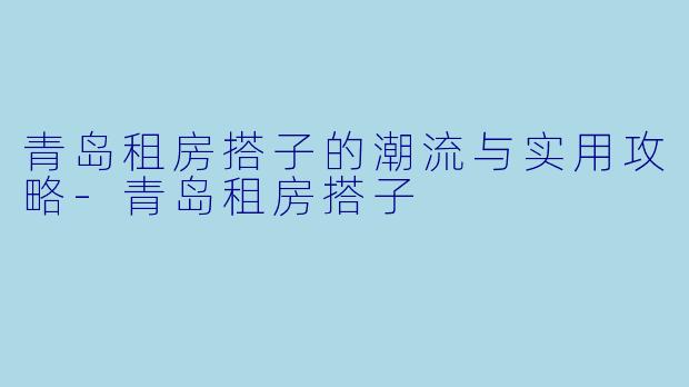 青岛租房搭子的潮流与实用攻略-青岛租房搭子