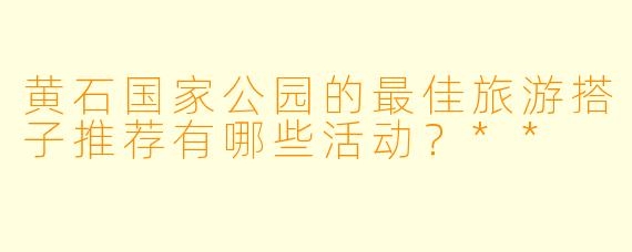 黄石国家公园的最佳旅游搭子推荐有哪些活动?**
