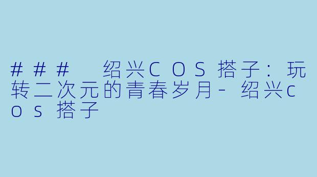### 绍兴COS搭子：玩转二次元的青春岁月-绍兴cos搭子