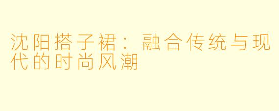 沈阳搭子裙：融合传统与现代的时尚风潮
