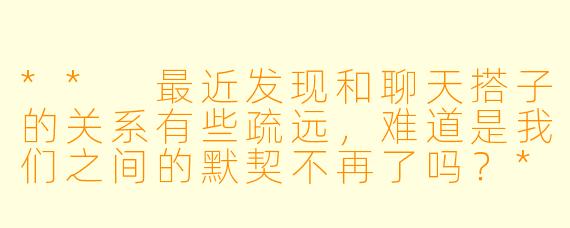 ** 最近发现和聊天搭子的关系有些疏远，难道是我们之间的默契不再了吗？**