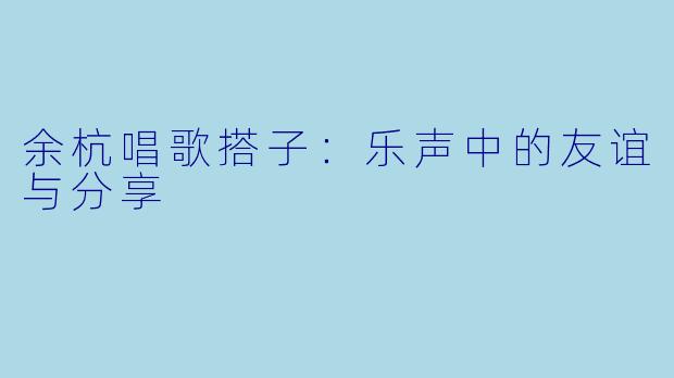 余杭唱歌搭子:乐声中的友谊与分享