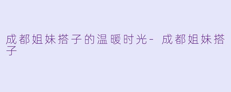 成都姐妹搭子的温暖时光-成都姐妹搭子