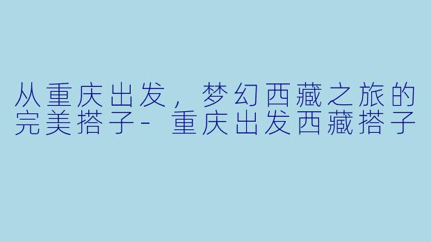 从重庆出发，梦幻西藏之旅的完美搭子-重庆出发西藏搭子