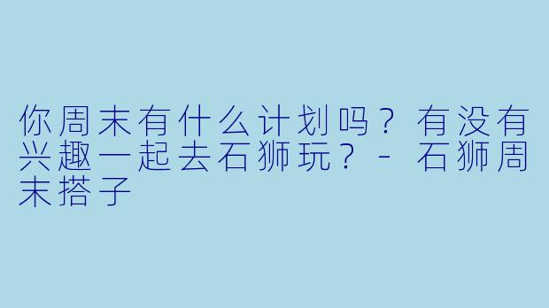你周末有什么计划吗？有没有兴趣一起去石狮玩？