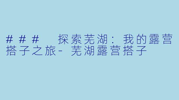 ### 探索芜湖：我的露营搭子之旅-芜湖露营搭子