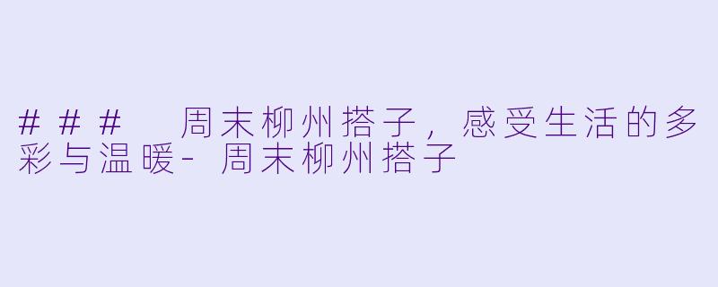 ### 周末柳州搭子,感受生活的多彩与温暖-周末柳州搭子
