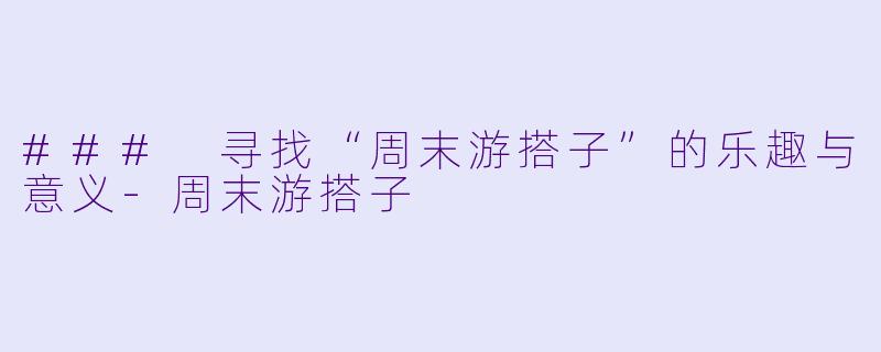 ### 寻找“周末游搭子”的乐趣与意义-周末游搭子