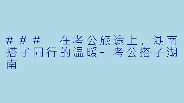 ### 在考公旅途上，湖南搭子同行的温暖-考公搭子湖南