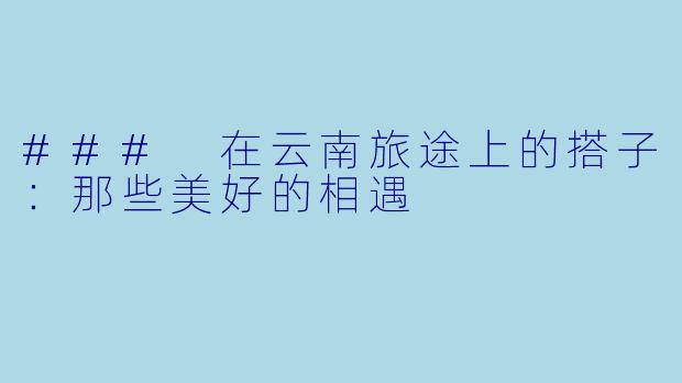 ### 在云南旅途上的搭子:那些美好的相遇
