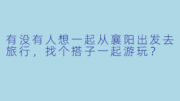 有没有人想一起从襄阳出发去旅行，找个搭子一起游玩？