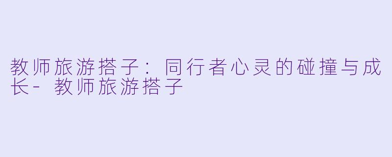 教师旅游搭子：同行者心灵的碰撞与成长-教师旅游搭子