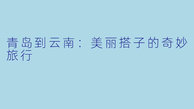 青岛到云南:美丽搭子的奇妙旅行