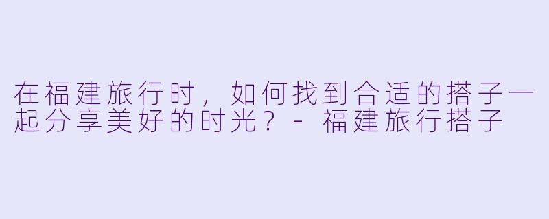 在福建旅行时，如何找到合适的搭子一起分享美好的时光？