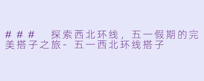 ### 探索西北环线，五一假期的完美搭子之旅-五一西北环线搭子