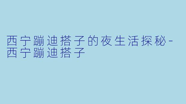 西宁蹦迪搭子的夜生活探秘-西宁蹦迪搭子