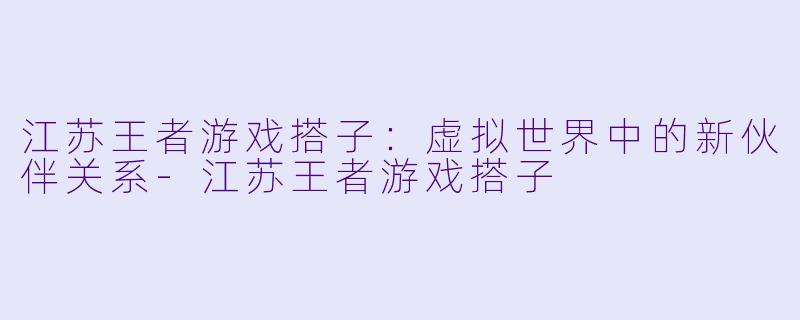 江苏王者游戏搭子:虚拟世界中的新伙伴关系-江苏王者游戏搭子