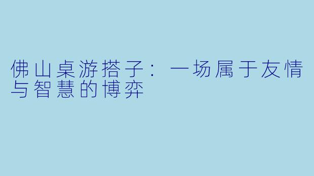 佛山桌游搭子：一场属于友情与智慧的博弈