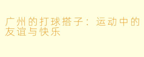 广州的打球搭子:运动中的友谊与快乐