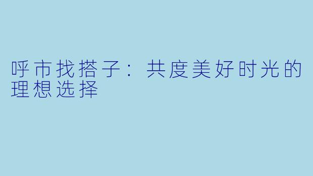 呼市找搭子:共度美好时光的理想选择