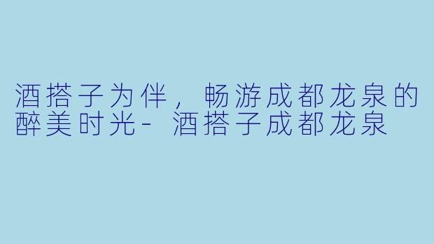 酒搭子为伴,畅游成都龙泉的醉美时光