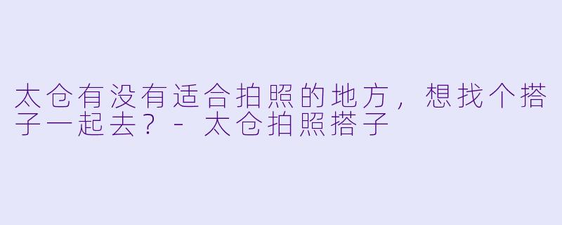 太仓有没有适合拍照的地方，想找个搭子一起去？-太仓拍照搭子