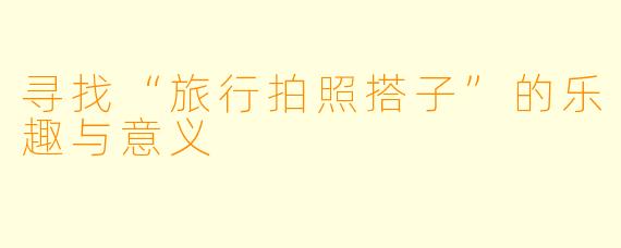 寻找“旅行拍照搭子”的乐趣与意义