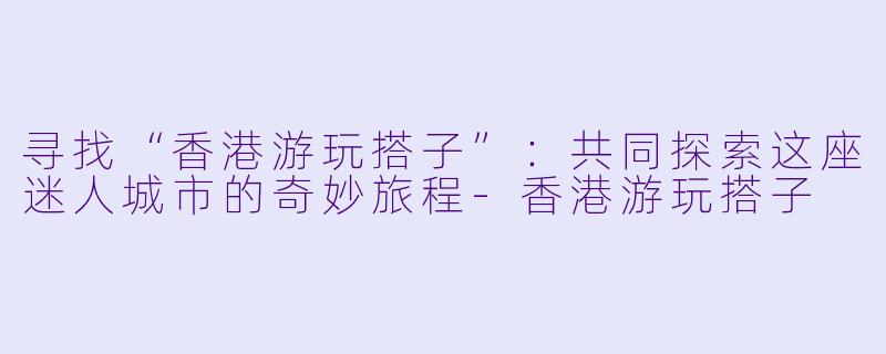 寻找“香港游玩搭子”:共同探索这座迷人城市的奇妙旅程-香港游玩搭子